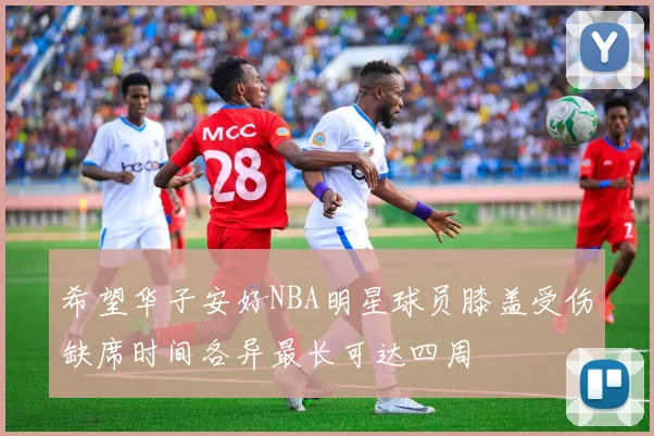 希望华子安好NBA明星球员膝盖受伤缺席时间各异最长可达四周