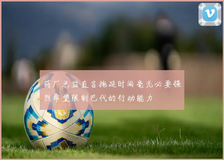 药厂总监直言拖延时间毫无必要强烈希望限制巴代的行动能力