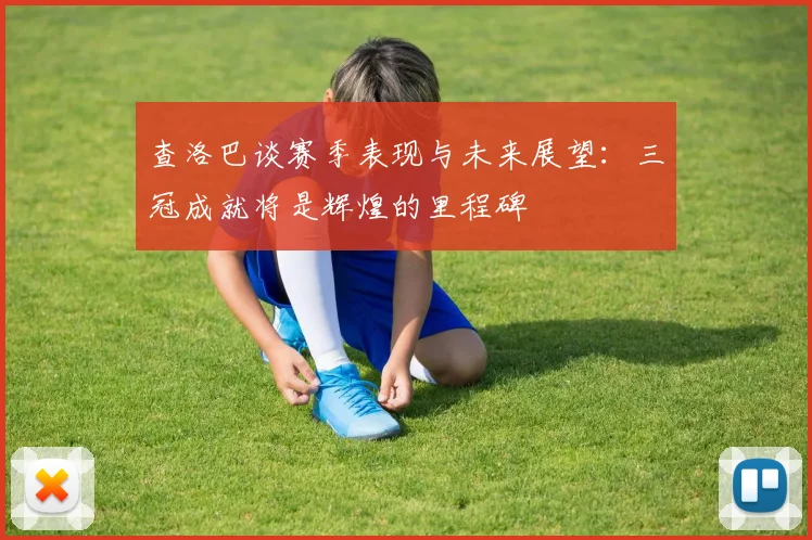 查洛巴谈赛季表现与未来展望：三冠成就将是辉煌的里程碑
