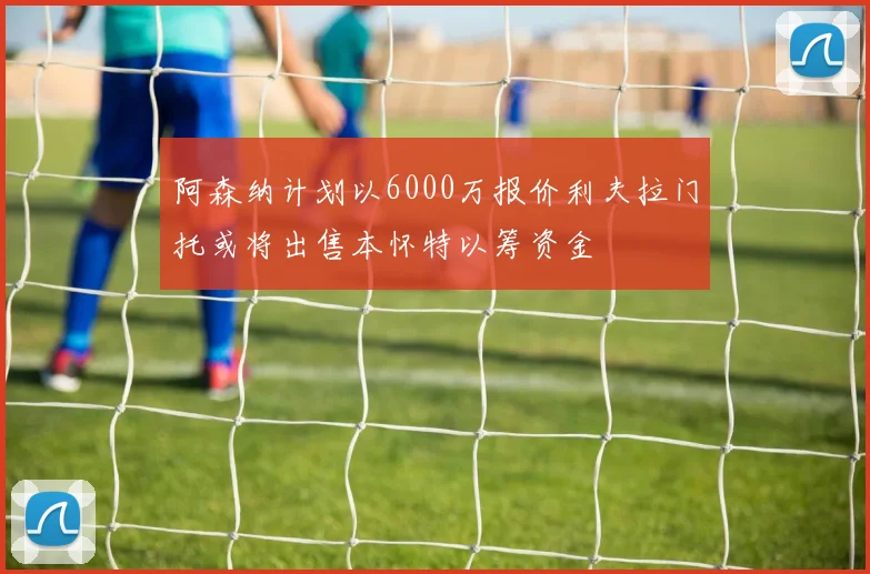 阿森纳计划以6000万报价利夫拉门托或将出售本怀特以筹资金