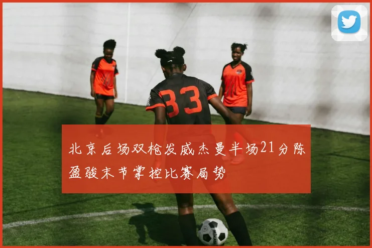 北京后场双枪发威杰曼半场21分陈盈骏末节掌控比赛局势