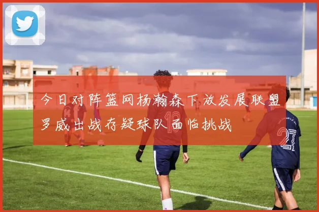今日对阵篮网杨瀚森下放发展联盟罗威出战存疑球队面临挑战