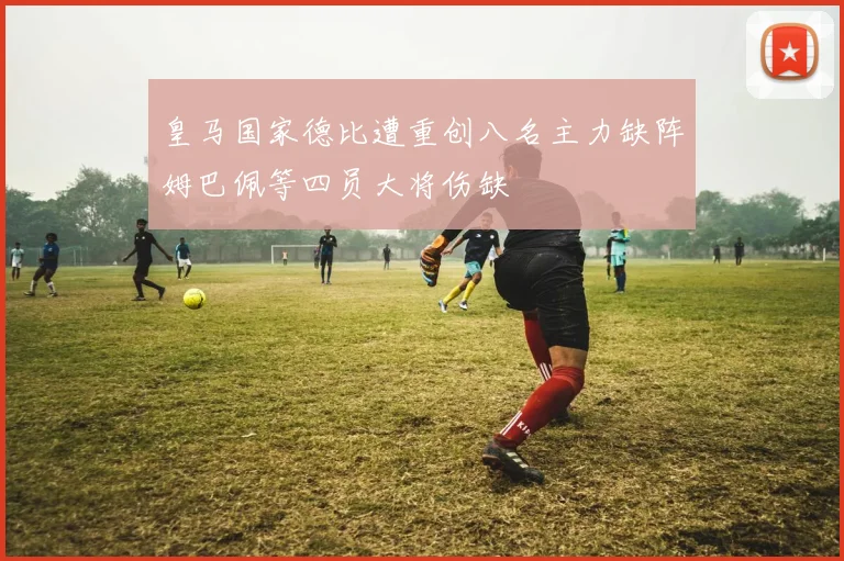 皇马国家德比遭重创八名主力缺阵姆巴佩等四员大将伤缺