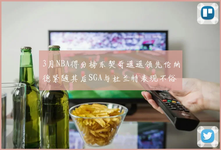 3月NBA得分榜东契奇遥遥领先伦纳德紧随其后SGA与杜兰特表现不俗