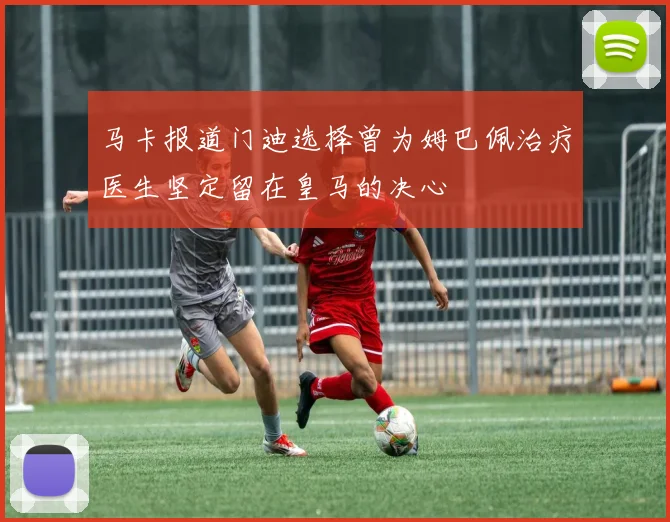 马卡报道门迪选择曾为姆巴佩治疗医生坚定留在皇马的决心