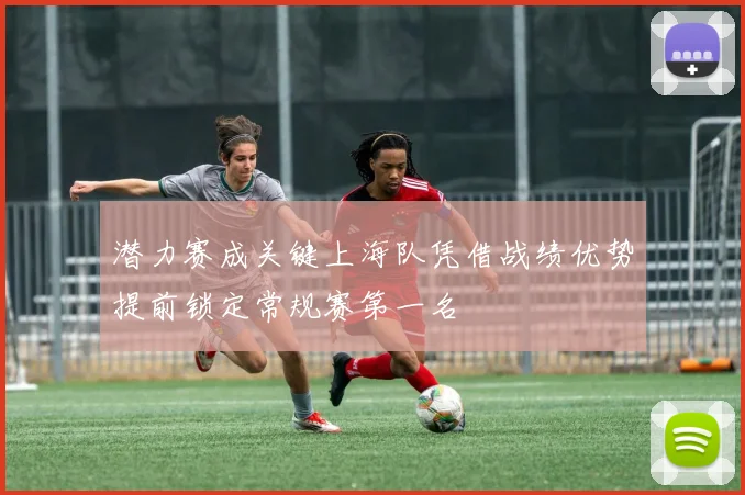潜力赛成关键上海队凭借战绩优势提前锁定常规赛第一名