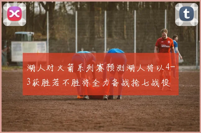 湖人对火箭系列赛预测湖人将以4-3获胜若不胜将全力备战抢七战役