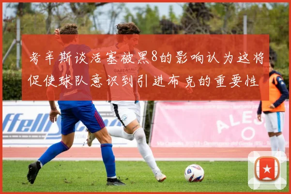 考辛斯谈活塞被黑8的影响认为这将促使球队意识到引进布克的重要性