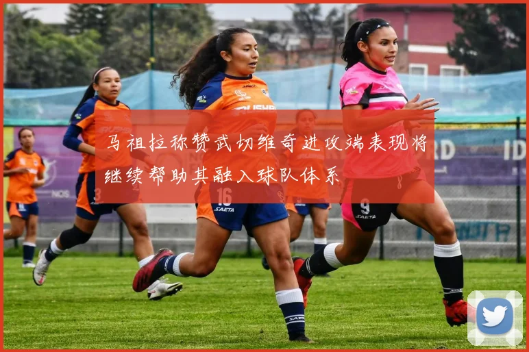 马祖拉称赞武切维奇进攻端表现将继续帮助其融入球队体系