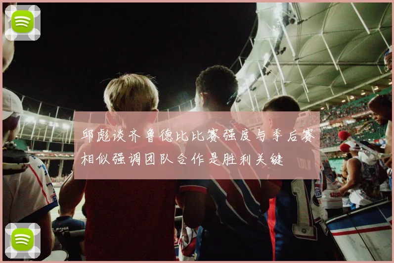 邱彪谈齐鲁德比比赛强度与季后赛相似强调团队合作是胜利关键