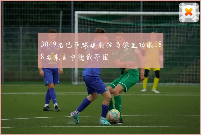 3049名巴萨球迷前往马德里助威188名来自中德俄等国