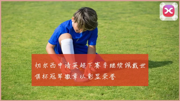 切尔西申请英超下赛季继续佩戴世俱杯冠军徽章以彰显荣誉