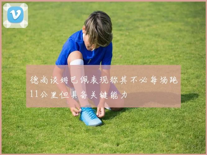 德尚谈姆巴佩表现称其不必每场跑11公里但具备关键能力