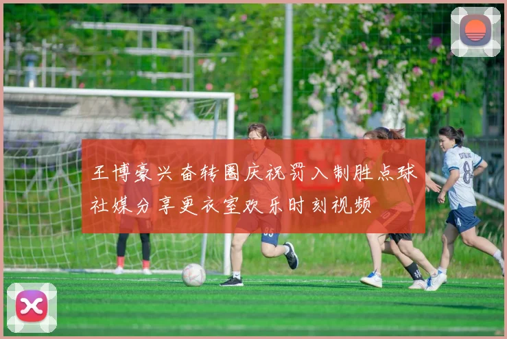 王博豪兴奋转圈庆祝罚入制胜点球社媒分享更衣室欢乐时刻视频
