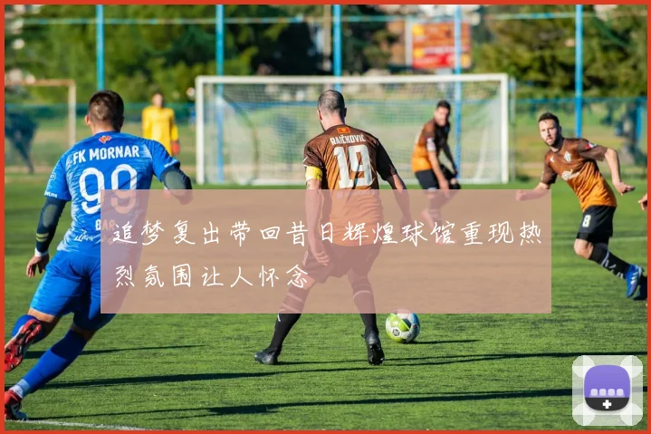 追梦复出带回昔日辉煌球馆重现热烈氛围让人怀念