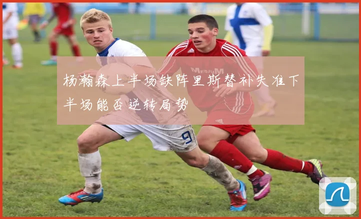 杨瀚森上半场缺阵里斯替补失准下半场能否逆转局势