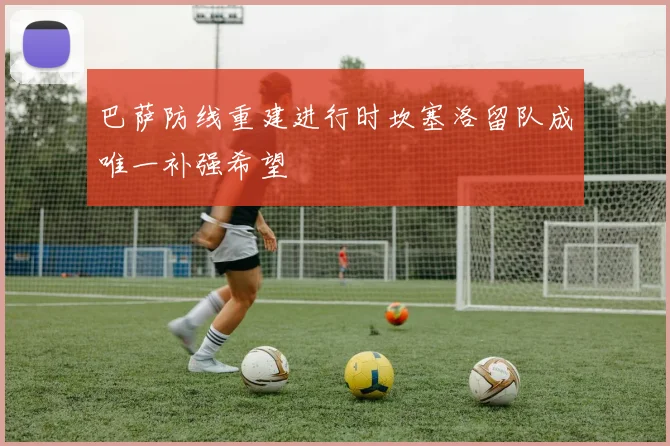 巴萨防线重建进行时坎塞洛留队成唯一补强希望