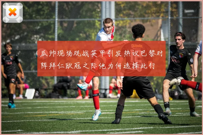 瓜帅现场观战英甲引发热议巴黎对阵拜仁欧冠之际他为何选择此行